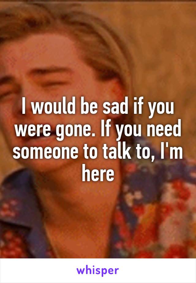 I would be sad if you were gone. If you need someone to talk to, I'm here