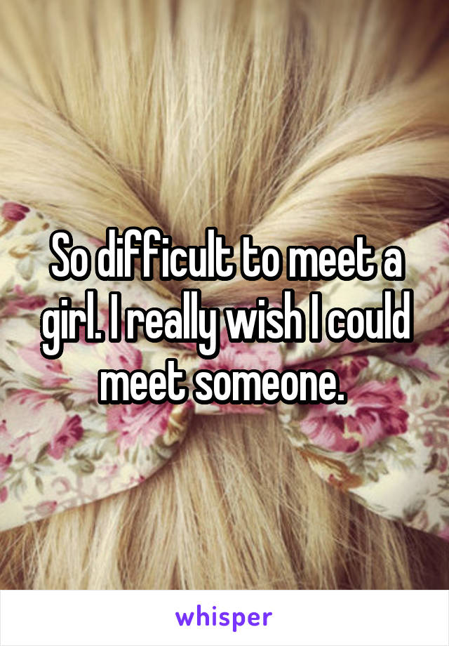 So difficult to meet a girl. I really wish I could meet someone. 