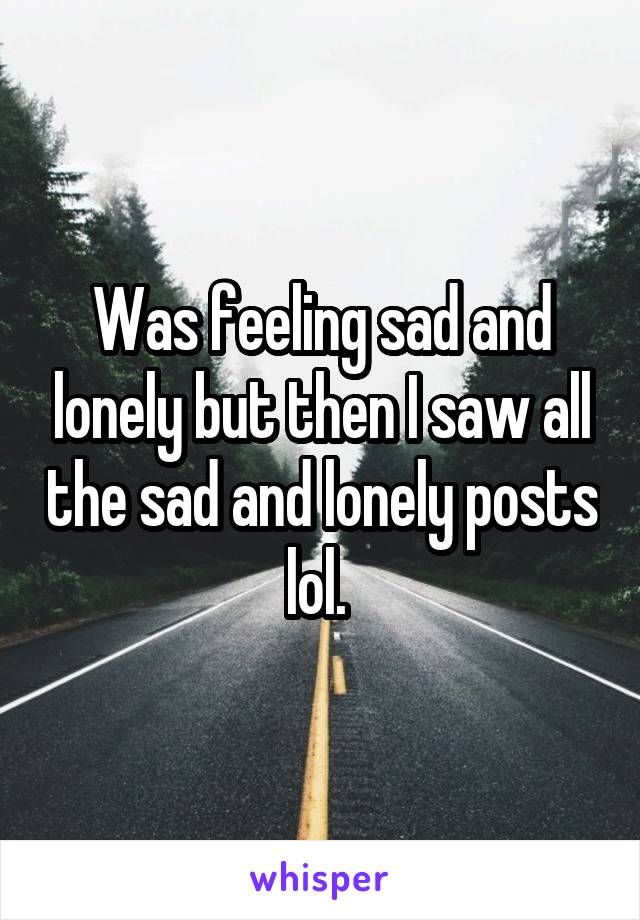 Was feeling sad and lonely but then I saw all the sad and lonely posts lol. 