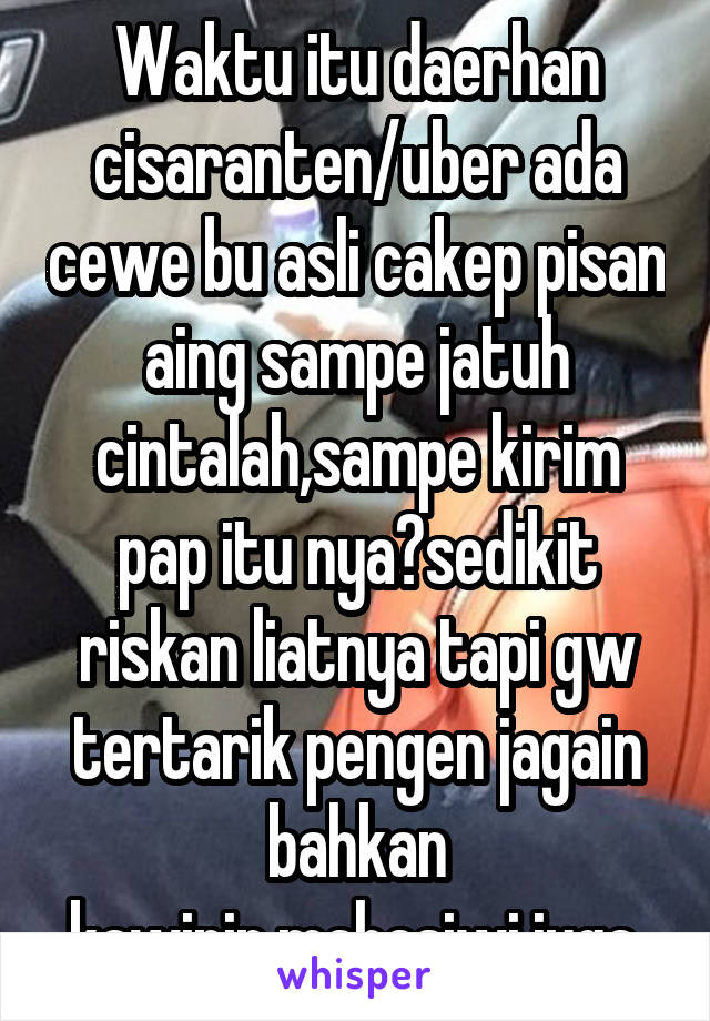 Waktu itu daerhan cisaranten/uber ada cewe bu asli cakep pisan aing sampe jatuh cintalah,sampe kirim pap itu nya?sedikit riskan liatnya tapi gw tertarik pengen jagain bahkan kawinin,mahasiwi juga.