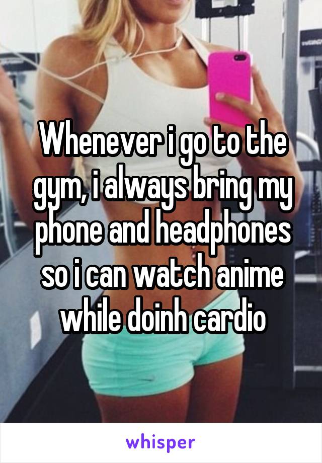 Whenever i go to the gym, i always bring my phone and headphones so i can watch anime while doinh cardio