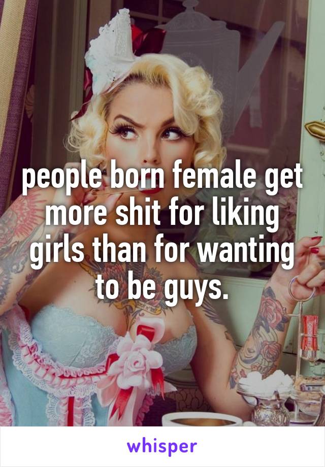 people born female get more shit for liking girls than for wanting to be guys.