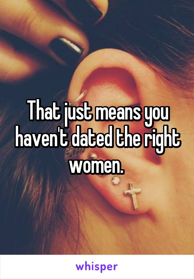 That just means you haven't dated the right women. 