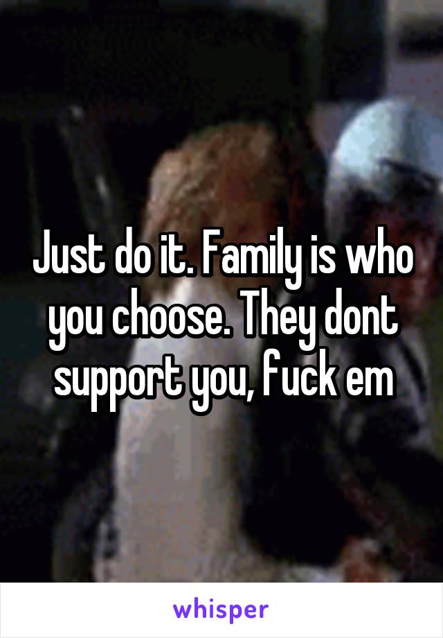 Just do it. Family is who you choose. They dont support you, fuck em