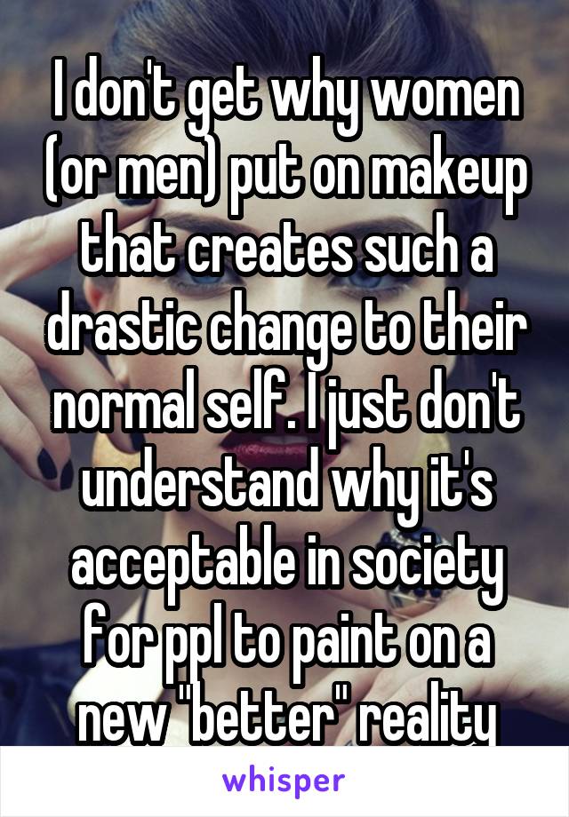 I don't get why women (or men) put on makeup that creates such a drastic change to their normal self. I just don't understand why it's acceptable in society for ppl to paint on a new "better" reality