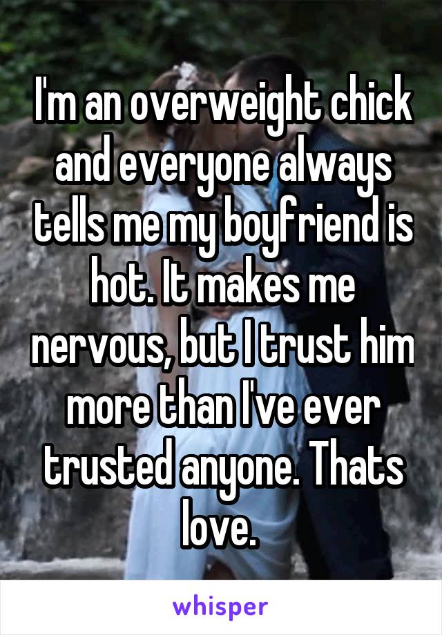 I'm an overweight chick and everyone always tells me my boyfriend is hot. It makes me nervous, but I trust him more than I've ever trusted anyone. Thats love. 