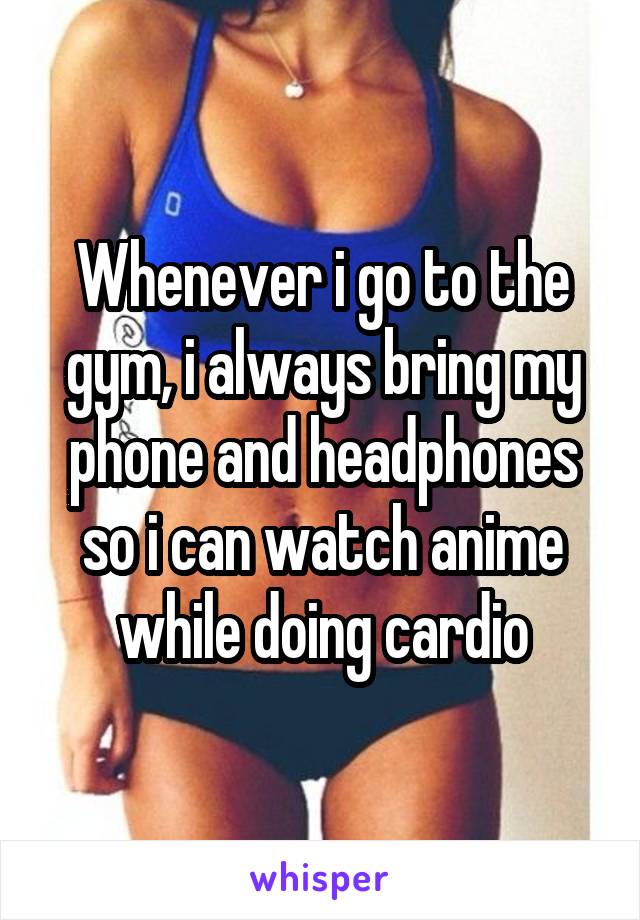 Whenever i go to the gym, i always bring my phone and headphones so i can watch anime while doing cardio