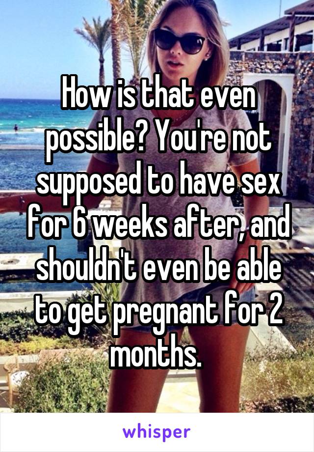 How is that even possible? You're not supposed to have sex for 6 weeks after, and shouldn't even be able to get pregnant for 2 months. 