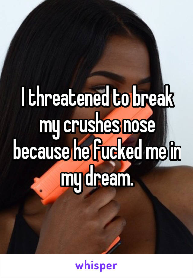 I threatened to break my crushes nose because he fucked me in my dream.