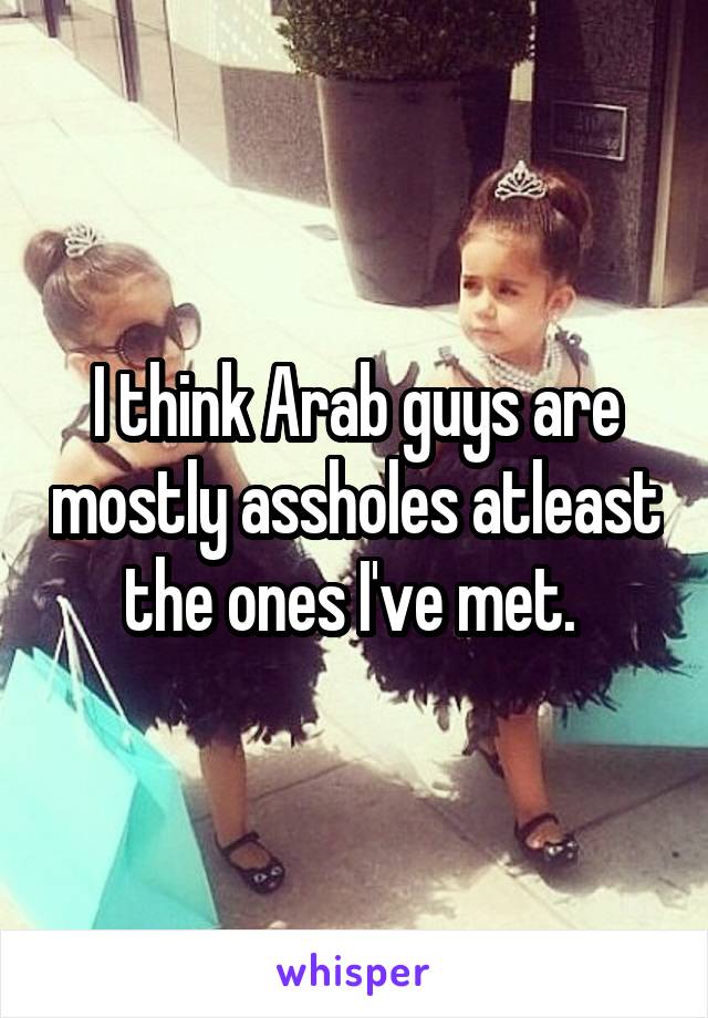 I think Arab guys are mostly assholes atleast the ones I've met. 