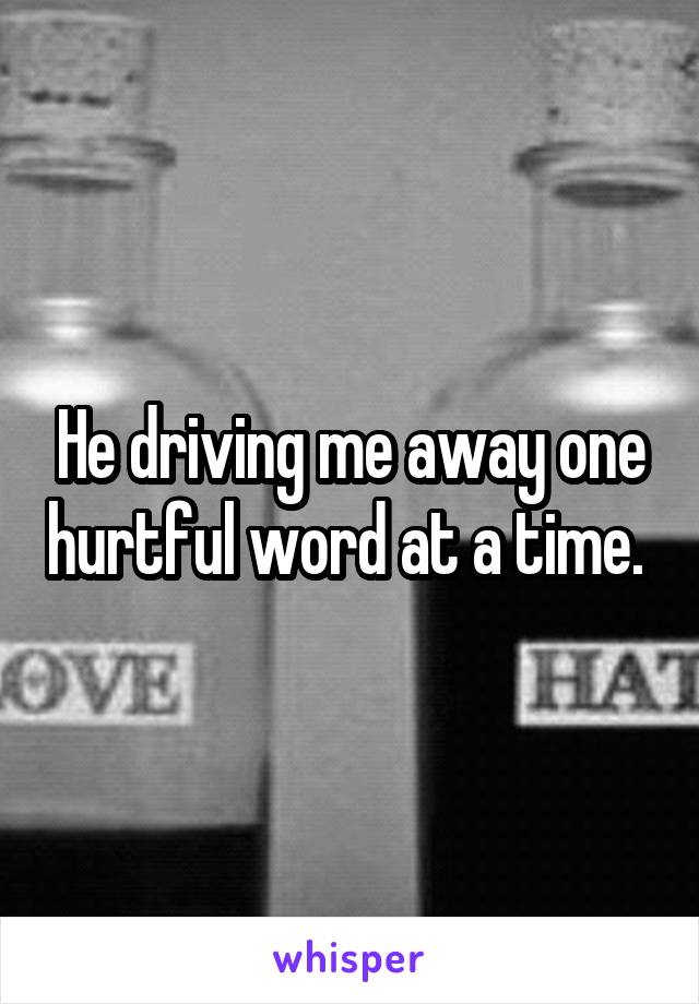 He driving me away one hurtful word at a time. 