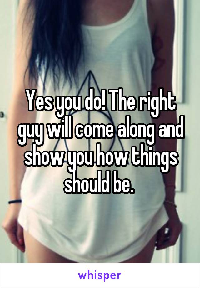 Yes you do! The right guy will come along and show you how things should be. 