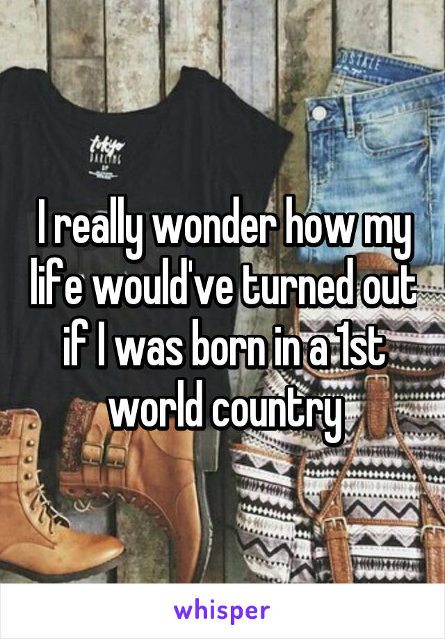 I really wonder how my life would've turned out if I was born in a 1st world country