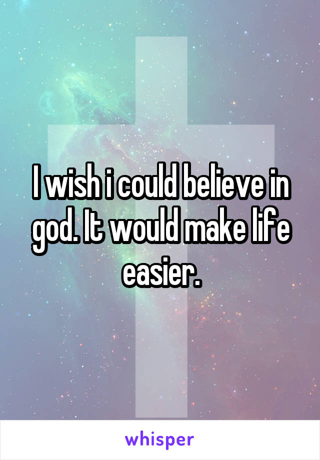 I wish i could believe in god. It would make life easier.