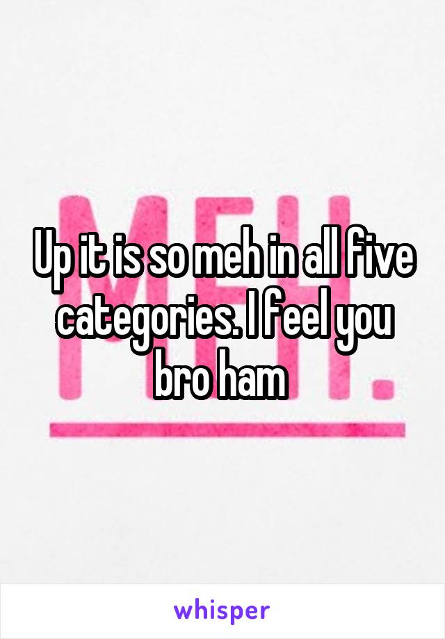 Up it is so meh in all five categories. I feel you bro ham 