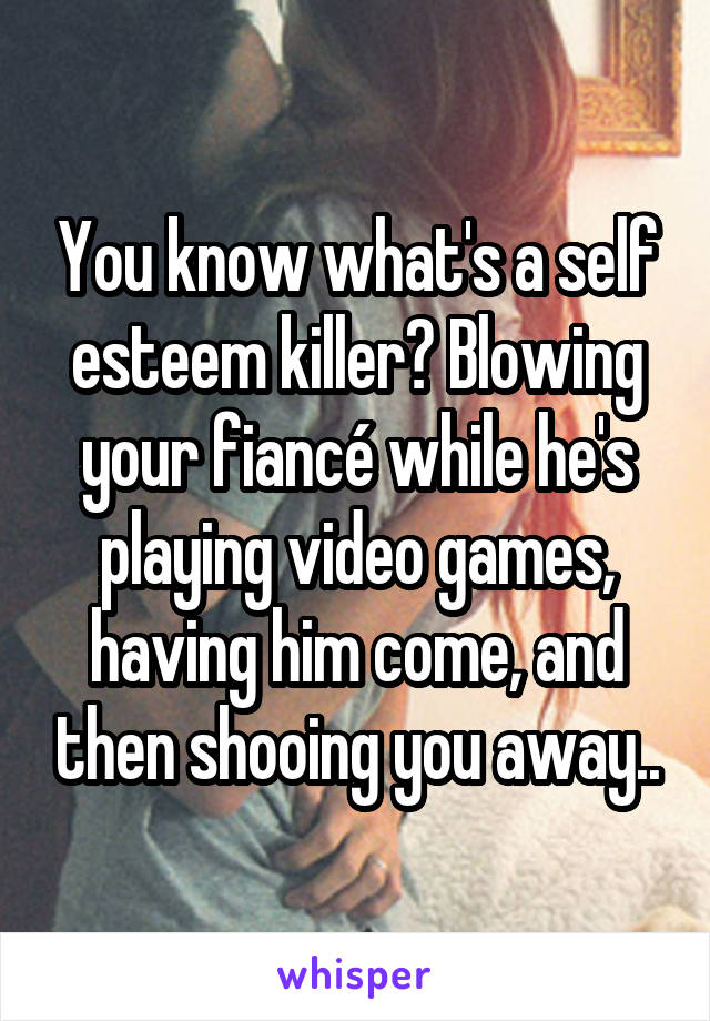 You know what's a self esteem killer? Blowing your fiancé while he's playing video games, having him come, and then shooing you away..