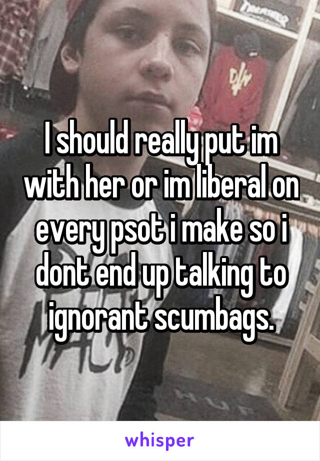 I should really put im with her or im liberal on every psot i make so i dont end up talking to ignorant scumbags.