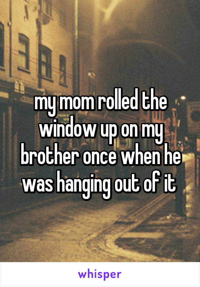 my mom rolled the window up on my brother once when he was hanging out of it 