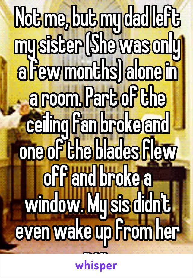 Not me, but my dad left my sister (She was only a few months) alone in a room. Part of the ceiling fan broke and one of the blades flew off and broke a window. My sis didn't even wake up from her nap.