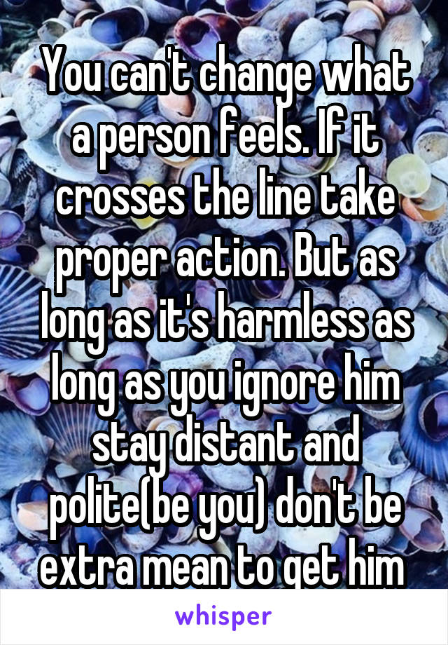 You can't change what a person feels. If it crosses the line take proper action. But as long as it's harmless as long as you ignore him stay distant and polite(be you) don't be extra mean to get him 