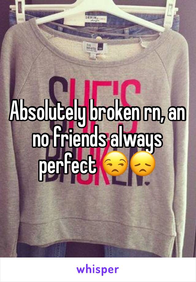 Absolutely broken rn, an no friends always perfect 😒😞