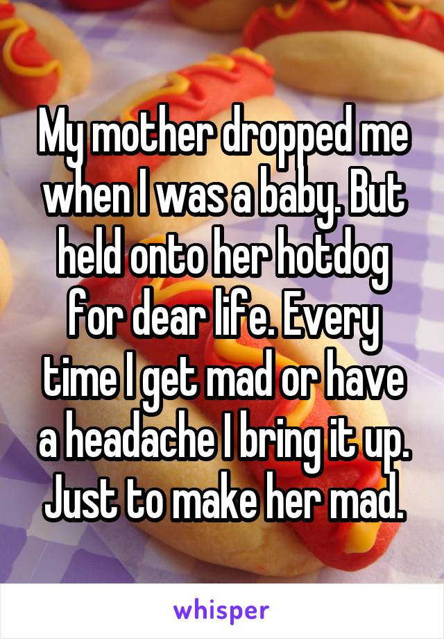 My mother dropped me when I was a baby. But held onto her hotdog for dear life. Every time I get mad or have a headache I bring it up. Just to make her mad.