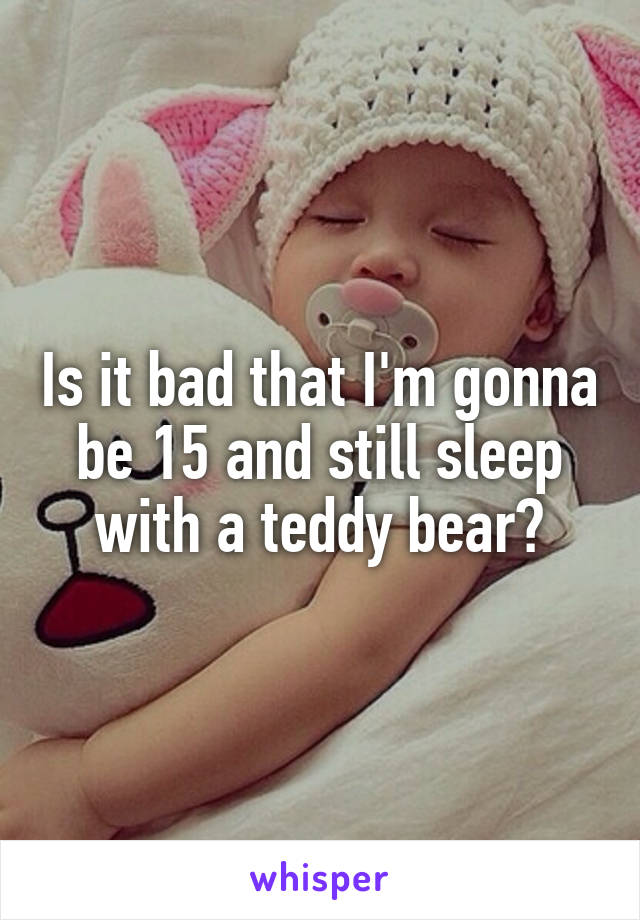 Is it bad that I'm gonna be 15 and still sleep with a teddy bear?