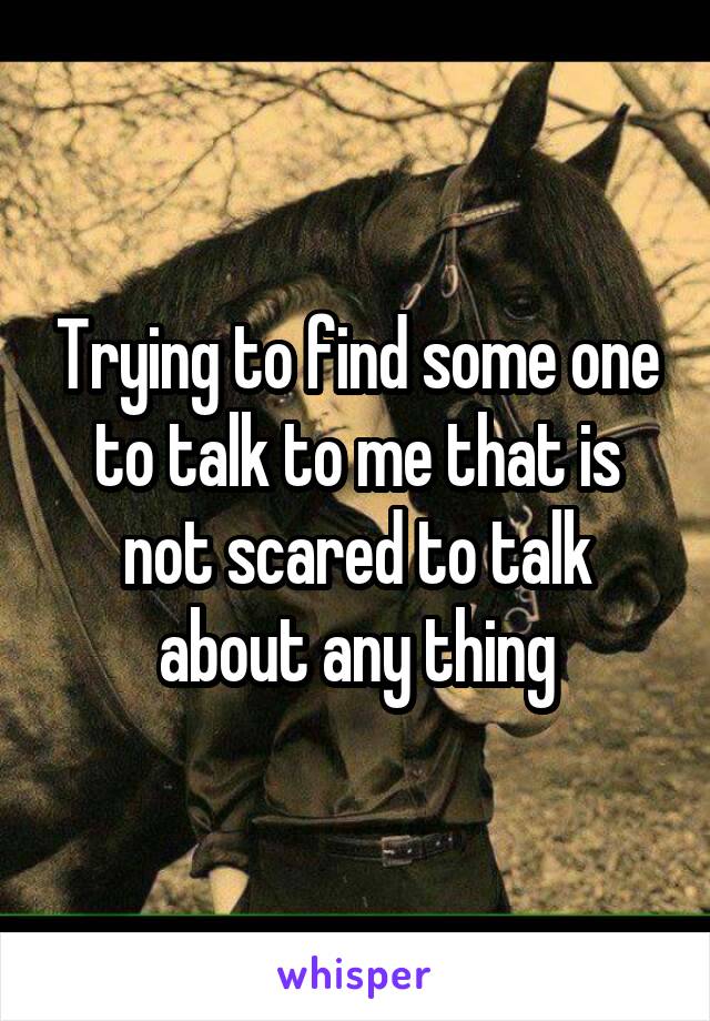 Trying to find some one to talk to me that is not scared to talk about any thing