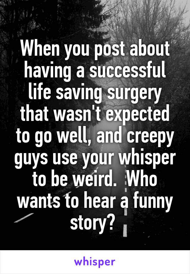 When you post about having a successful life saving surgery that wasn't expected to go well, and creepy guys use your whisper to be weird.  Who wants to hear a funny story? 