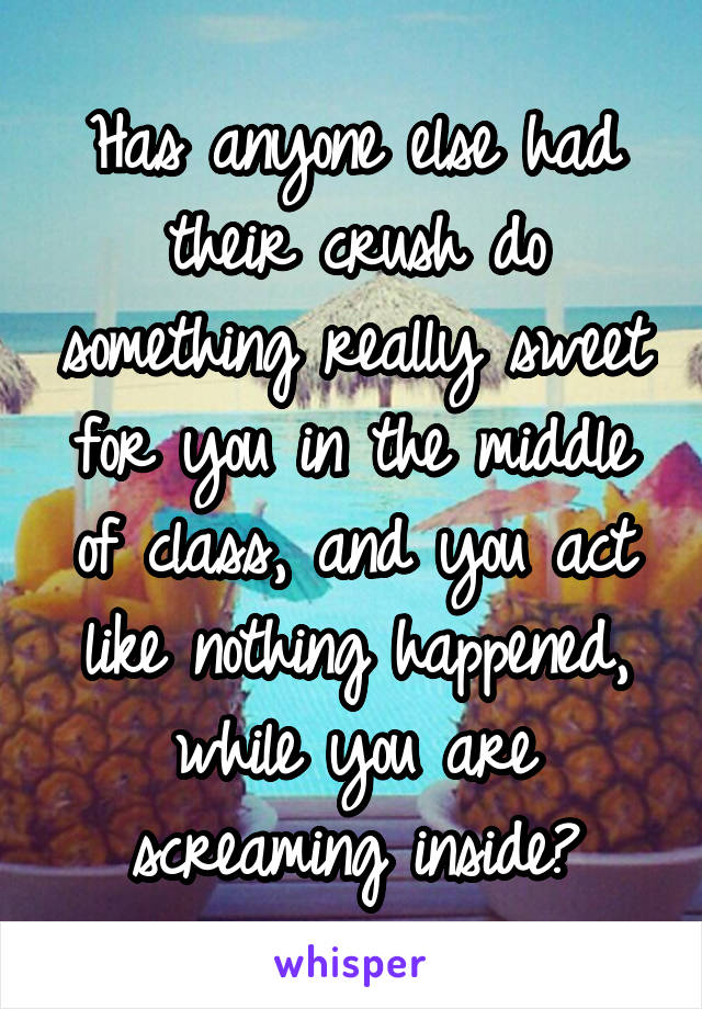 Has anyone else had their crush do something really sweet for you in the middle of class, and you act like nothing happened, while you are screaming inside?