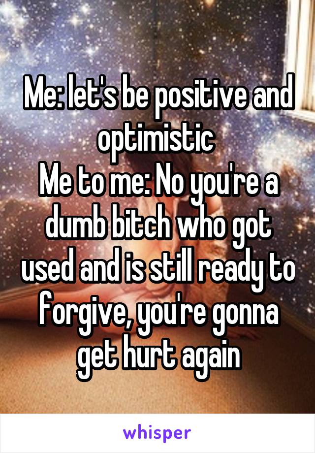 Me: let's be positive and optimistic 
Me to me: No you're a dumb bitch who got used and is still ready to forgive, you're gonna get hurt again