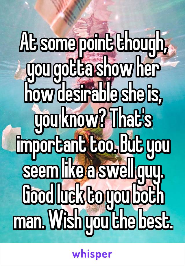 At some point though, you gotta show her how desirable she is, you know? That's important too. But you seem like a swell guy. Good luck to you both man. Wish you the best.