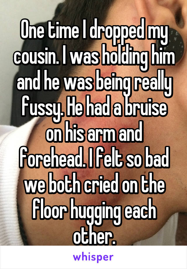 One time I dropped my cousin. I was holding him and he was being really fussy. He had a bruise on his arm and forehead. I felt so bad we both cried on the floor hugging each other.