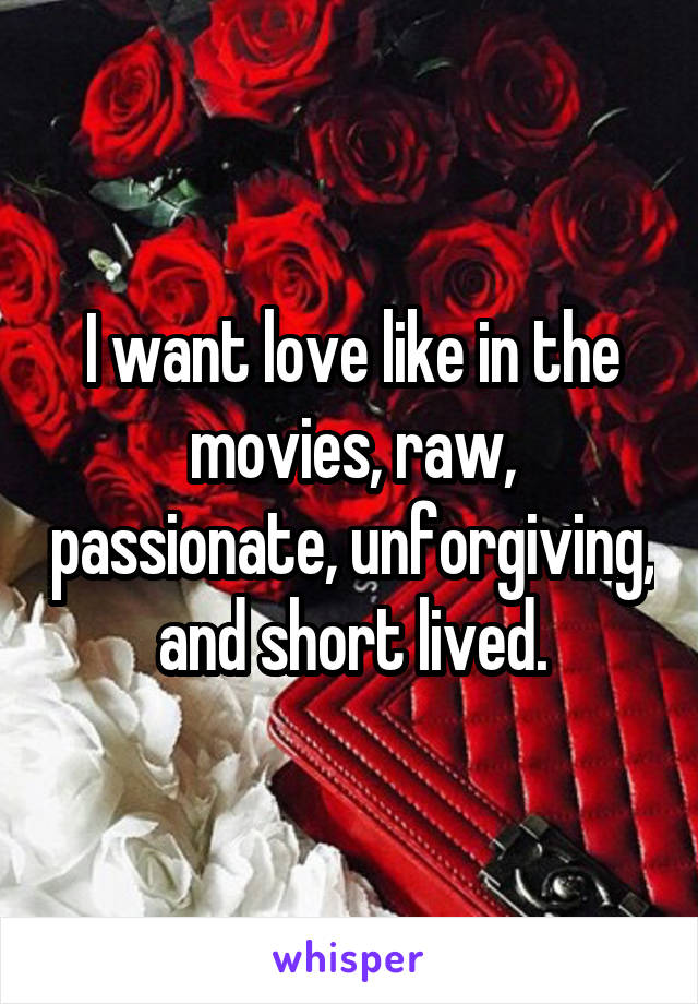 I want love like in the movies, raw, passionate, unforgiving, and short lived.