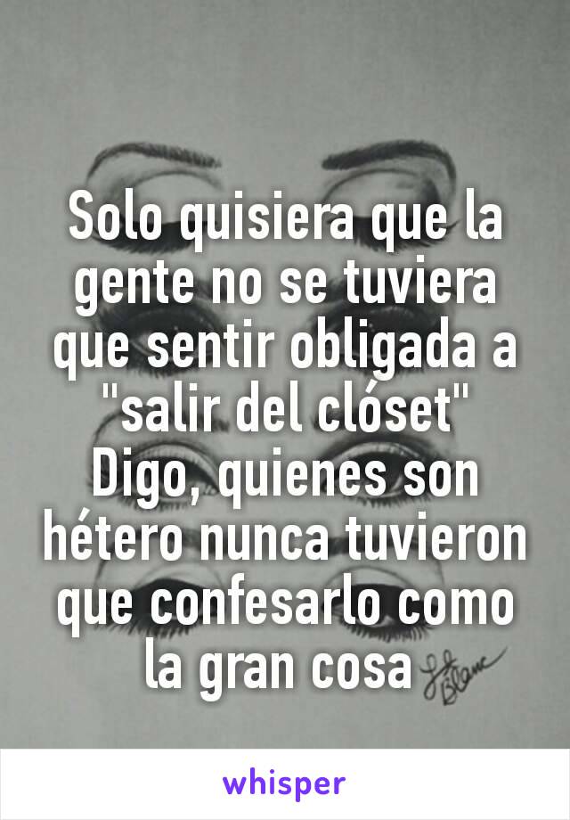 Solo quisiera que la gente no se tuviera que sentir obligada a "salir del clóset"
Digo, quienes son hétero nunca tuvieron que confesarlo como la gran cosa 