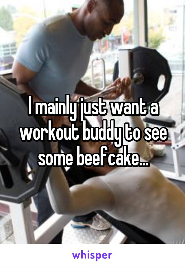 I mainly just want a workout buddy to see some beefcake...