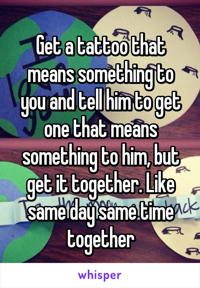 Get a tattoo that means something to you and tell him to get one that means something to him, but get it together. Like same day same time together