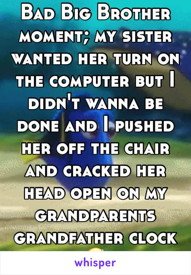 Bad Big Brother moment; my sister wanted her turn on the computer but I didn't wanna be done and I pushed her off the chair and cracked her head open on my grandparents grandfather clock
😅