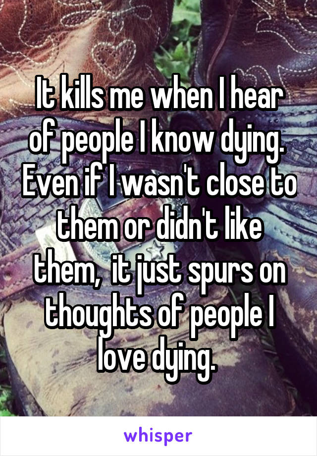 It kills me when I hear of people I know dying.  Even if I wasn't close to them or didn't like them,  it just spurs on thoughts of people I love dying. 