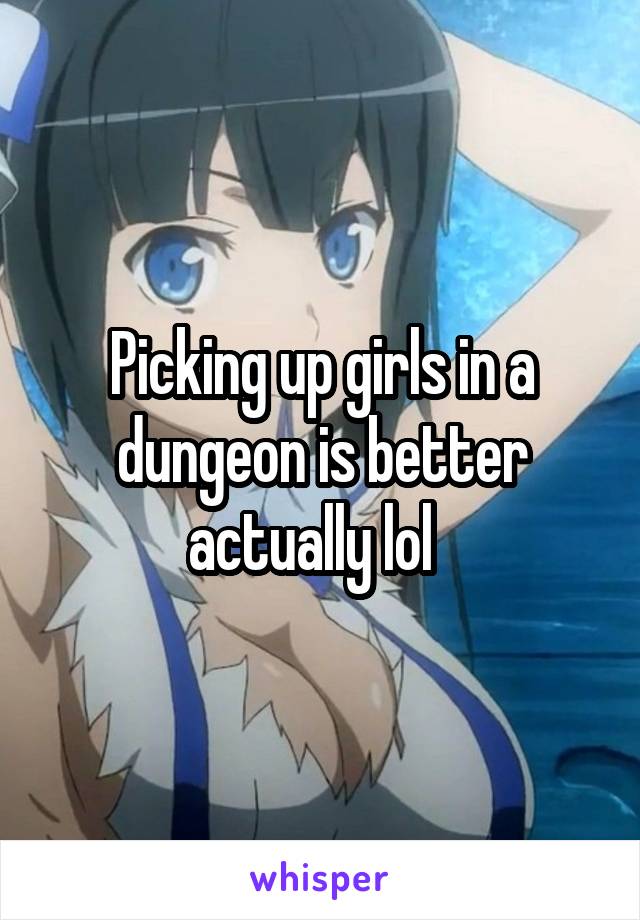 Picking up girls in a dungeon is better actually lol  