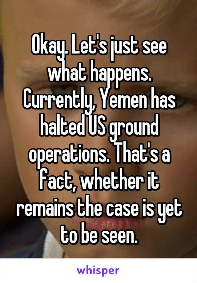 Okay. Let's just see what happens. Currently, Yemen has halted US ground operations. That's a fact, whether it remains the case is yet to be seen.