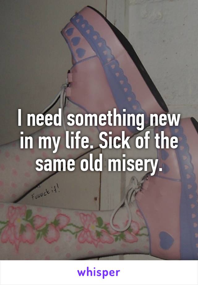 I need something new in my life. Sick of the same old misery.