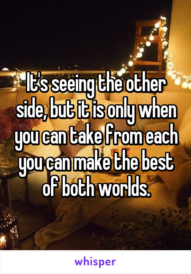 It's seeing the other side, but it is only when you can take from each you can make the best of both worlds.