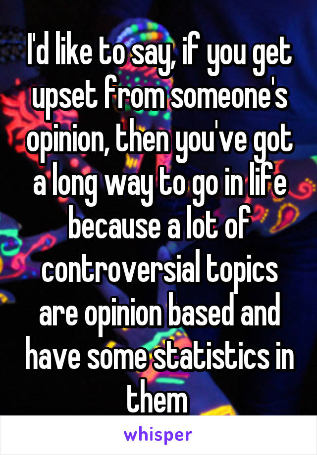 I'd like to say, if you get upset from someone's opinion, then you've got a long way to go in life because a lot of controversial topics are opinion based and have some statistics in them 