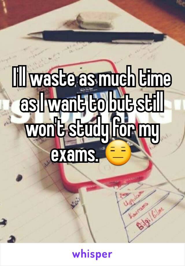 I'll waste as much time as I want to but still won't study for my exams. 😑