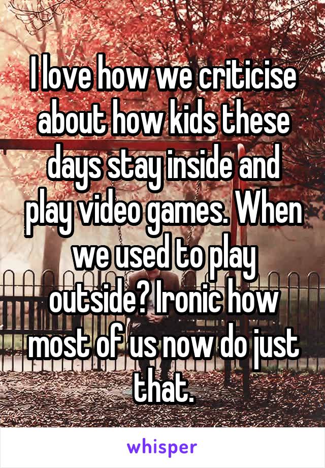 I love how we criticise about how kids these days stay inside and play video games. When we used to play outside? Ironic how most of us now do just that.