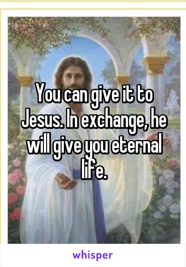 You can give it to Jesus. In exchange, he will give you eternal life.