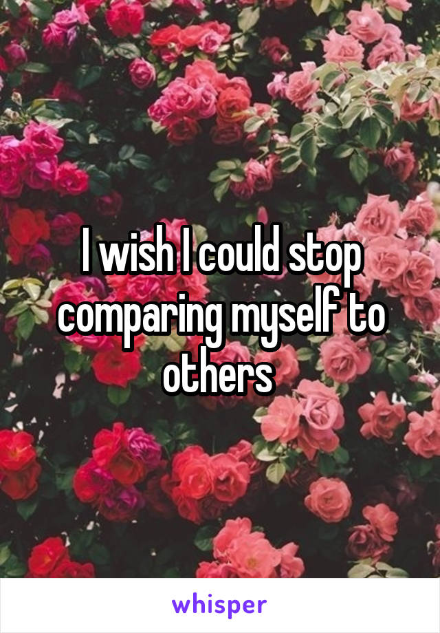 I wish I could stop comparing myself to others 