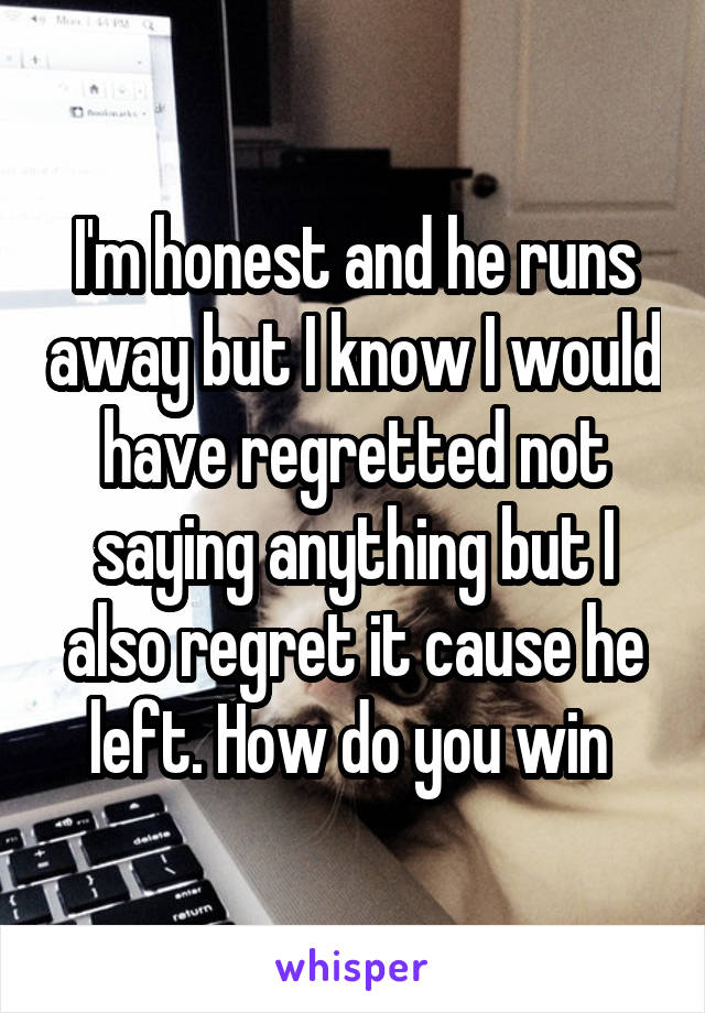 I'm honest and he runs away but I know I would have regretted not saying anything but I also regret it cause he left. How do you win 