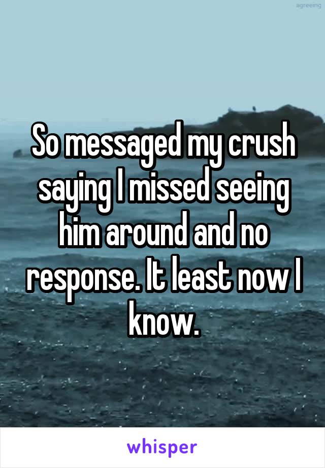 So messaged my crush saying I missed seeing him around and no response. It least now I know.